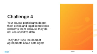 3910/5/20
Challenge 4
Your course participants do not
think ethics and legal compliance
concerns them because they do
not use sensitive data
They don’t see the need of
agreements about data rights
 