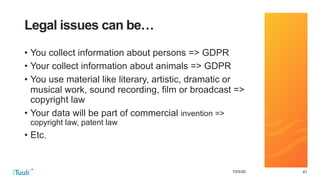 414110/5/20
Legal issues can be…
• You collect information about persons => GDPR
• Your collect information about animals => GDPR
• You use material like literary, artistic, dramatic or
musical work, sound recording, film or broadcast =>
copyright law
• Your data will be part of commercial invention =>
copyright law, patent law
• Etc.
 