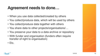 424210/5/20
Agreement needs to done…
• When you use data collected/created by others
• You collect/produce data, which will be used by others
• You collect/produce data together with others
• You share data to other projects/organisations/…
• You preserve your data to a data archive or repository
• With funder and organisation (funders often require
transfer of right to organisation)
• Etc.
 