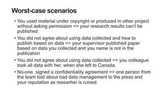 Worst-case scenarios
• You used material under copyright or produced in other project
without asking permission => your research results can’t be
published.
• You did not agree about using data collected and how to
publish based on data => your supervisor published paper
based on data you collected and you name is not in the
publication
• You did not agree about using data collected => you colleague
took all data with her, when she left to Canada.
• No-one signed a confidentiality agreement => one person from
the team told about bad data management to the press and
your reputation as researher is ruined.
 