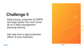 4410/5/20
Challenge 5
Data privacy, protection & GDPR
are huge topics! You can’t cover
all on a data management
planning training.
Ask help from a data protection
officer of your institution.
 