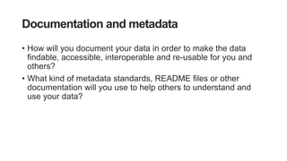 Documentation and metadata
• How will you document your data in order to make the data
findable, accessible, interoperable and re-usable for you and
others?
• What kind of metadata standards, README files or other
documentation will you use to help others to understand and
use your data?
 