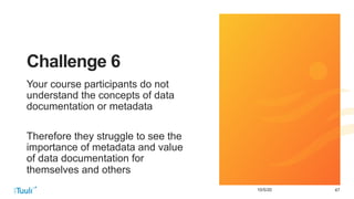 4710/5/20
Challenge 6
Your course participants do not
understand the concepts of data
documentation or metadata
Therefore they struggle to see the
importance of metadata and value
of data documentation for
themselves and others
 