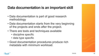 484810/5/20
Data documentation is an important skill
• Data documentation is part of good research
methodology
• Data documentation starts from the very beginning
of the projects and ends after the project.
• There are tools and techniques available
• discipline specific
• data type specific
• Good documentation procedures produce rich
metadata with minimum workload.
 