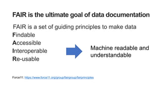 FAIR is the ultimate goal of data documentation
FAIR is a set of guiding principles to make data
Findable
Accessible
Interoperable
Re-usable
Force11: https://www.force11.org/group/fairgroup/fairprinciples
Machine readable and
understandable
 