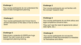 Challenge 1
Your course participants do not understand the
need of data management planning
Challenge 2
Your course participants are not familiar with
the concept “research data”
Challenge 3
Your course participants don’t know how to
phrase description of the data or how to write it
down
Challenge 5
Data privacy, protection & GDPR are huge
topics! You can’t cover all on a data
management planning training.
Challenge 4
Your course participants do not think ethics and
legal compliance concerns them.
They can’t see the need of agreements (about
data rights, etc.)
Challenge 6
Your course participants do not see the
importance of data documentation & metadata
for themselves and others
 