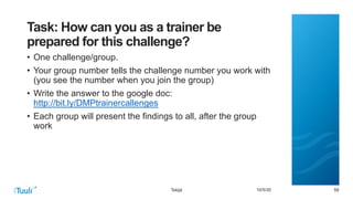 595910/5/20
Task: How can you as a trainer be
prepared for this challenge?
• One challenge/group.
• Your group number tells the challenge number you work with
(you see the number when you join the group)
• Write the answer to the google doc:
http://bit.ly/DMPtrainercallenges
• Each group will present the findings to all, after the group
work
Tekijä
 