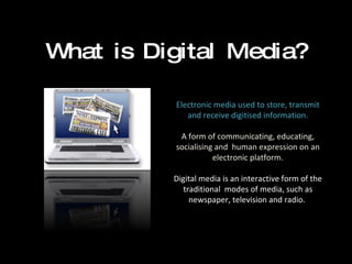 What is Digital Media? Electronic media used to store, transmit and receive digitised information. A form of communicating, educating, socialising and  human expression on an electronic platform. Digital media is an interactive form of the traditional  modes of media, such as newspaper, television and radio.  