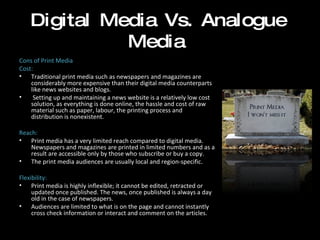 Digital Media Vs. Analogue Media Cons of Print Media Cost:  Traditional print media such as newspapers and magazines are considerably more expensive than their digital media counterparts like news websites and blogs. Setting up and maintaining a news website is a relatively low cost solution, as everything is done online, the hassle and cost of raw material such as paper, labour, the printing process and distribution is nonexistent.    Reach: Print media has a very limited reach compared to digital media. Newspapers and magazines are printed in limited numbers and as a result are accessible only by those who subscribe or buy a copy.  The print media audiences are usually local and region-specific.  Flexibility: Print media is highly inflexible; it cannot be edited, retracted or updated once published. The news, once published is always a day old in the case of newspapers.  Audiences are limited to what is on the page and cannot instantly cross check information or interact and comment on the articles. 