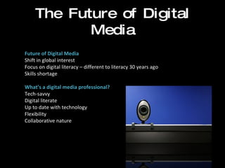 The Future of Digital Media Future of Digital Media Shift in global interest  Focus on digital literacy – different to literacy 30 years ago Skills shortage   What’s a digital media professional? Tech-savvy Digital literate Up to date with technology Flexibility Collaborative nature 