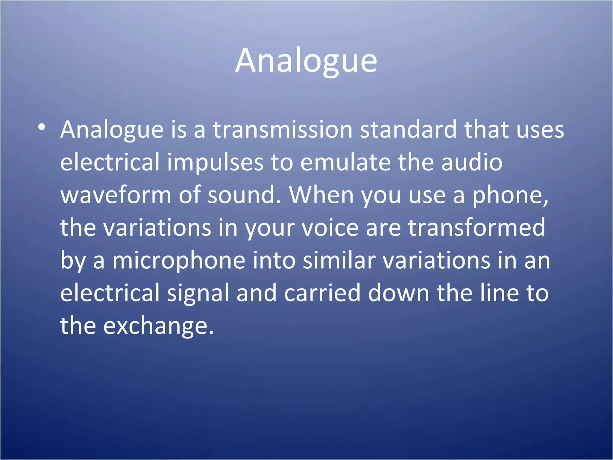 Analogue Analogue is a transmission standard that uses electrical impulses to emulate the audio waveform of sound. When you use a phone, the variations in your voice are transformed by a microphone into similar variations in an electrical signal and carried down the line to the exchange.