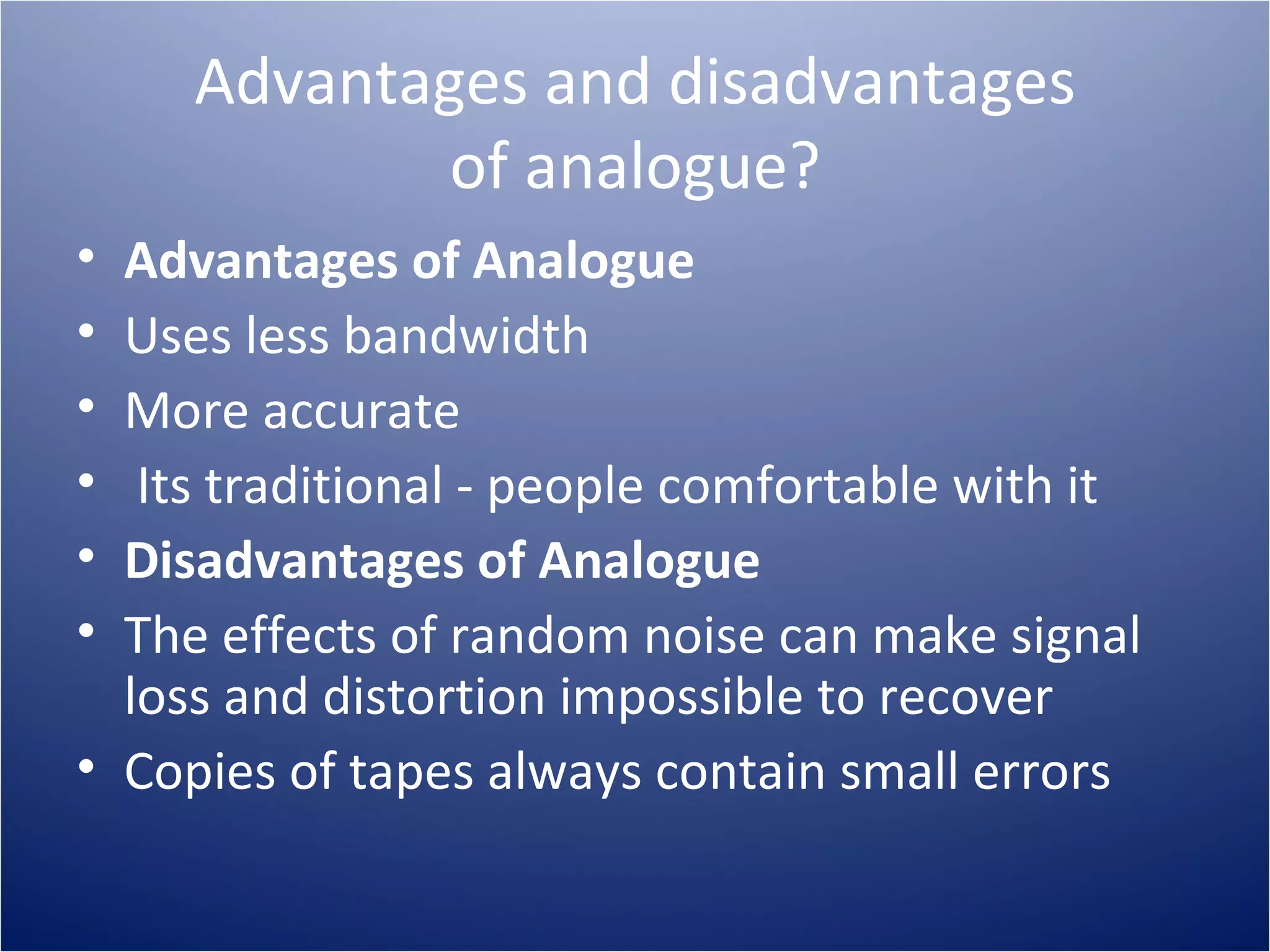 Advantages and disadvantages of analogue? Advantages of Analogue Uses less bandwidth More accurate Its traditional - people comfortable with it Disadvantages of Analogue The effects of random noise can make signal loss and distortion impossible to recover Copies of tapes always contain small errors