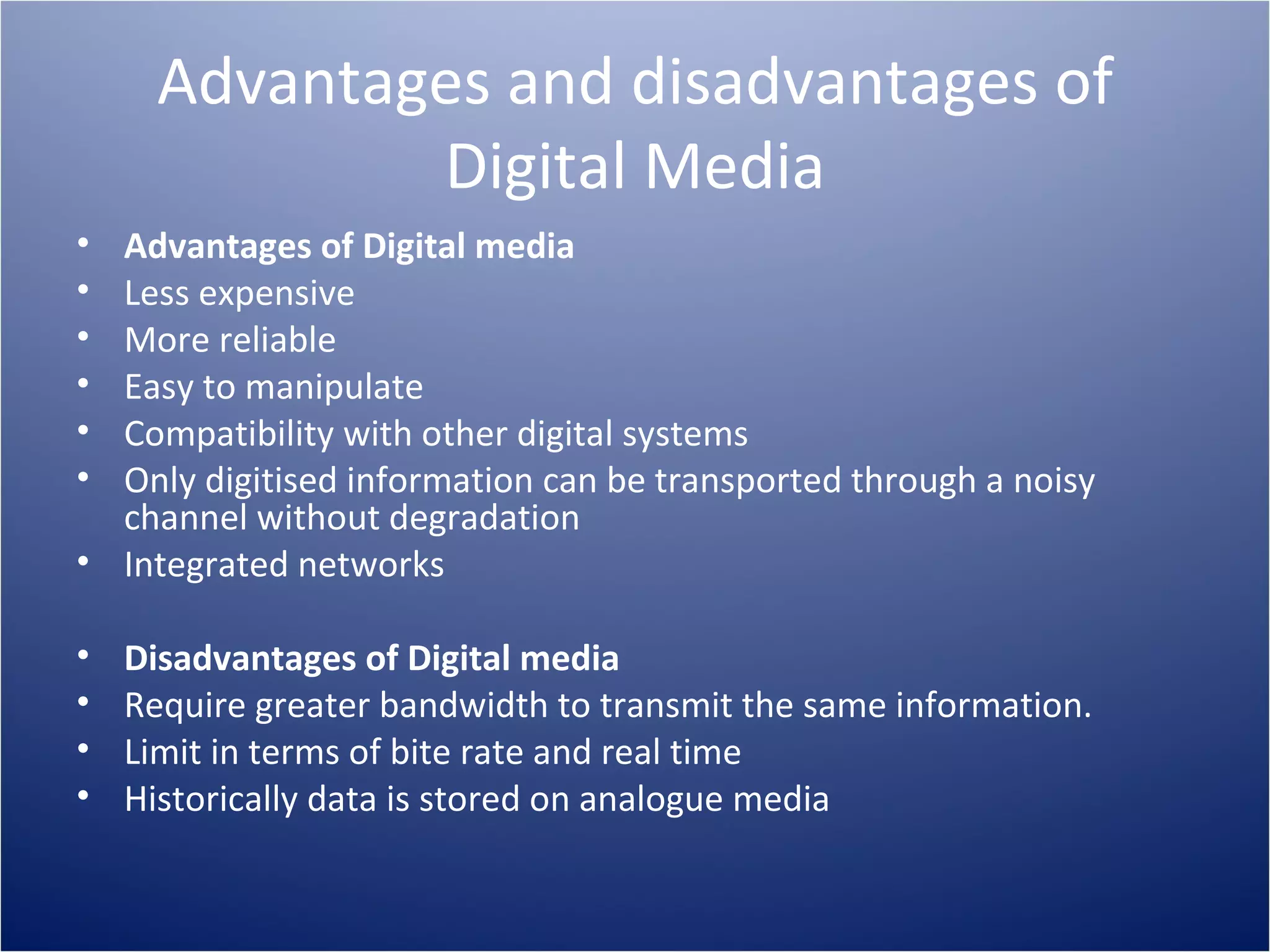 Advantages and disadvantages of Digital Media Advantages of Digital media Less expensive More reliable Easy to manipulate Compatibility with other digital systems Only digitised information can be transported through a noisy channel without degradation Integrated networks Disadvantages of Digital media Require greater bandwidth to transmit the same information. Limit in terms of bite rate and real time Historically data is stored on analogue media