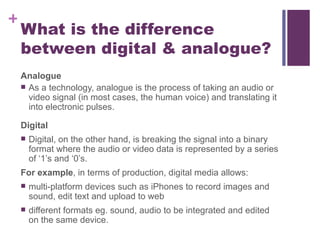 What is the difference between digital & analogue? Analogue As a technology, analogue is the process of taking an audio or video signal (in most cases, the human voice) and translating it into electronic pulses.  Digital Digital, on the other hand, is breaking the signal into a binary format where the audio or video data is represented by a series of ‘1’s and ‘0’s.  For example , in terms of production, digital media allows: multi-platform devices such as iPhones to record images and sound, edit text and upload to web different formats eg. sound, audio to be integrated and edited on the same device. 