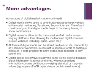 More advantages Advantages of digital media include (continued): Digital media allows users to contribute/interact between various online social medias eg, Facebook, Second Life, etc. Therefore it could be argued that digital media helps in the strengthening of social communities. Digital networks allow for the transmission of all media across varying platforms, thus allowing for multifaceted digital creations (Linked websites including, audio, video etc.) All forms of digital media can be stored on disk/usb etc, readable by any computer worldwide. In contrast to separate forms of analogue media eg. a slide projector to show slides, tape recorder to play sound, etc. Digital copies are always exactly the same as the original because digital information is zeroes and ones, whereas analogue information contains continuously varying electrical or magnetic values (eg. copies of VCR tapes always contain small errors). 