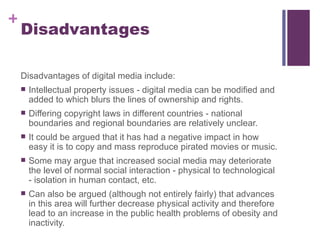 Disadvantages Disadvantages of digital media include: Intellectual property issues - digital media can be modified and added to which blurs the lines of ownership and rights. Differing copyright laws in different countries - national boundaries and regional boundaries are relatively unclear. It could be argued that it has had a negative impact in how easy it is to copy and mass reproduce pirated movies or music. Some may argue that increased social media may deteriorate the level of normal social interaction - physical to technological - isolation in human contact, etc. Can also be argued (although not entirely fairly) that advances in this area will further decrease physical activity and therefore lead to an increase in the public health problems of obesity and inactivity.  