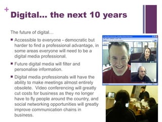 Digital… the next 10 years The future of digital… Accessible to everyone - democratic but harder to find a professional advantage, in some areas everyone will need to be a digital media professional. Future digital media will filter and personalise information. Digital media professionals will have the ability to make meetings almost entirely obsolete.  Video conferencing will greatly cut costs for business as they no longer have to fly people around the country, and social networking opportunities will greatly improve communication chains in business. 