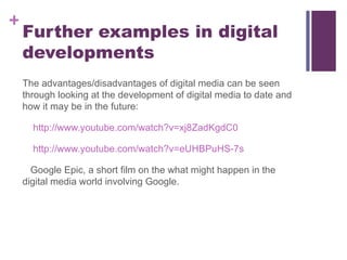 Further examples in digital developments The advantages/disadvantages of digital media can be seen through looking at the development of digital media to date and how it may be in the future: http://www.youtube.com/watch?v=xj8ZadKgdC0 http://www.youtube.com/watch?v=eUHBPuHS-7s Google Epic, a short film on the what might happen in the digital media world involving Google.  