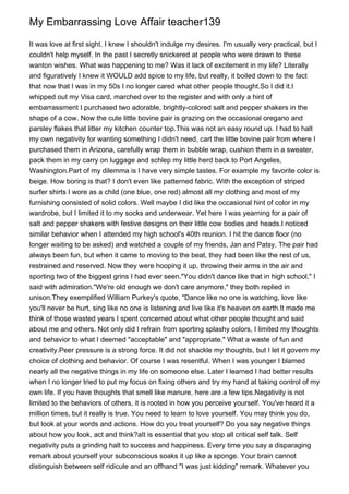 My Embarrassing Love Affair teacher139

It was love at first sight. I knew I shouldn't indulge my desires. I'm usually very practical, but I
couldn't help myself. In the past I secretly snickered at people who were drawn to these
wanton wishes. What was happening to me? Was it lack of excitement in my life? Literally
and figuratively I knew it WOULD add spice to my life, but really, it boiled down to the fact
that now that I was in my 50s I no longer cared what other people thought.So I did it.I
whipped out my Visa card, marched over to the register and with only a hint of
embarrassment I purchased two adorable, brightly-colored salt and pepper shakers in the
shape of a cow. Now the cute little bovine pair is grazing on the occasional oregano and
parsley flakes that litter my kitchen counter top.This was not an easy round up. I had to halt
my own negativity for wanting something I didn't need, cart the little bovine pair from where I
purchased them in Arizona, carefully wrap them in bubble wrap, cushion them in a sweater,
pack them in my carry on luggage and schlep my little herd back to Port Angeles,
Washington.Part of my dilemma is I have very simple tastes. For example my favorite color is
beige. How boring is that? I don't even like patterned fabric. With the exception of striped
surfer shirts I wore as a child (one blue, one red) almost all my clothing and most of my
furnishing consisted of solid colors. Well maybe I did like the occasional hint of color in my
wardrobe, but I limited it to my socks and underwear. Yet here I was yearning for a pair of
salt and pepper shakers with festive designs on their little cow bodies and heads.I noticed
similar behavior when I attended my high school's 40th reunion. I hit the dance floor (no
longer waiting to be asked) and watched a couple of my friends, Jan and Patsy. The pair had
always been fun, but when it came to moving to the beat, they had been like the rest of us,
restrained and reserved. Now they were hooping it up, throwing their arms in the air and
sporting two of the biggest grins I had ever seen."You didn't dance like that in high school," I
said with admiration."We're old enough we don't care anymore," they both replied in
unison.They exemplified William Purkey's quote, "Dance like no one is watching, love like
you'll never be hurt, sing like no one is listening and live like it's heaven on earth.It made me
think of those wasted years I spent concerned about what other people thought and said
about me and others. Not only did I refrain from sporting splashy colors, I limited my thoughts
and behavior to what I deemed "acceptable" and "appropriate." What a waste of fun and
creativity.Peer pressure is a strong force. It did not shackle my thoughts, but I let it govern my
choice of clothing and behavior. Of course I was resentful. When I was younger I blamed
nearly all the negative things in my life on someone else. Later I learned I had better results
when I no longer tried to put my focus on fixing others and try my hand at taking control of my
own life. If you have thoughts that smell like manure, here are a few tips.Negativity is not
limited to the behaviors of others, it is rooted in how you perceive yourself. You've heard it a
million times, but it really is true. You need to learn to love yourself. You may think you do,
but look at your words and actions. How do you treat yourself? Do you say negative things
about how you look, act and think?aIt is essential that you stop all critical self talk. Self
negativity puts a grinding halt to success and happiness. Every time you say a disparaging
remark about yourself your subconscious soaks it up like a sponge. Your brain cannot
distinguish between self ridicule and an offhand "I was just kidding" remark. Whatever you
 