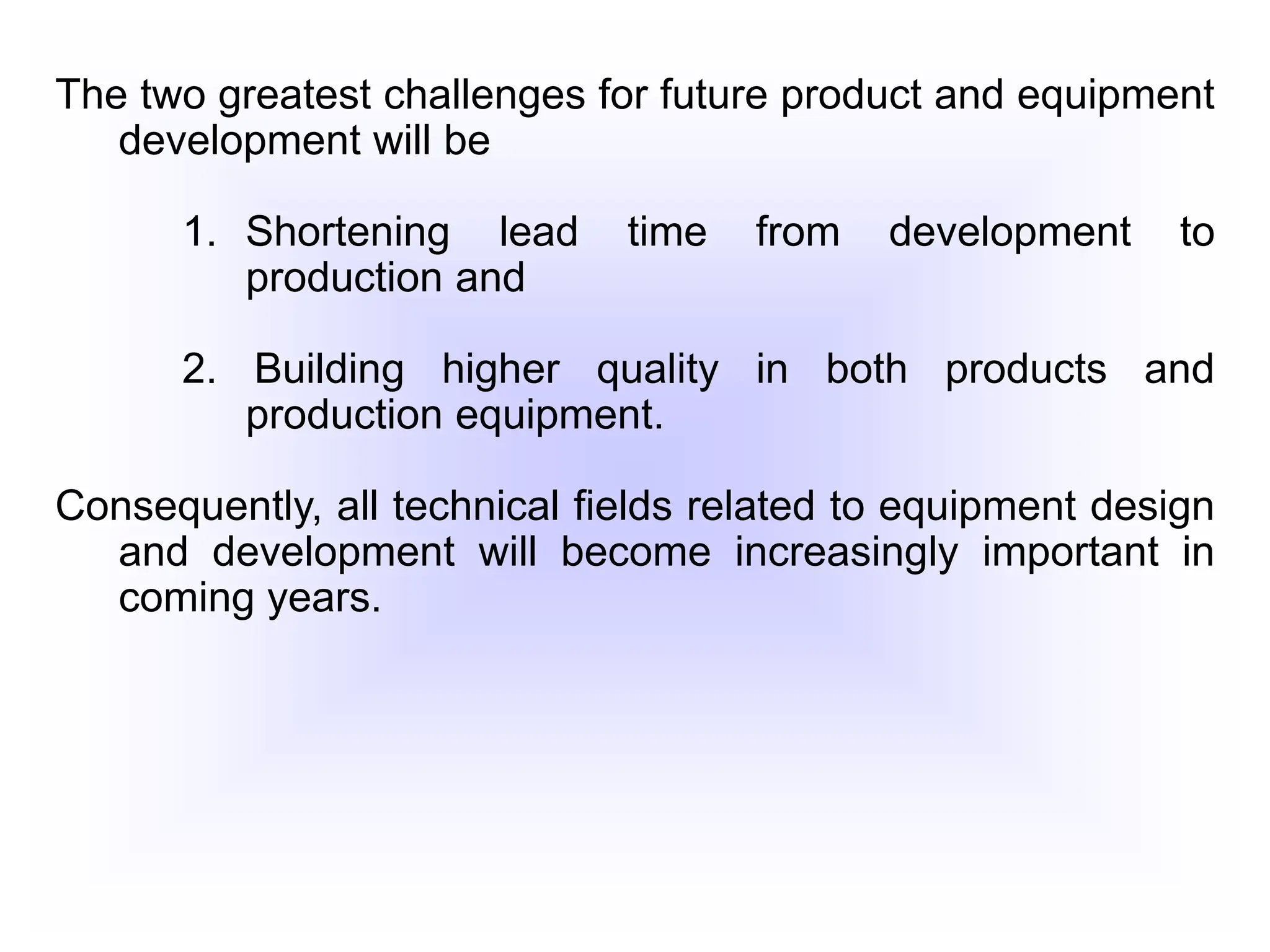 The two greatest challenges for future product and equipment
development will be
1. Shortening lead time from development to
production and
2. Building higher quality in both products and
production equipment.
Consequently, all technical fields related to equipment design
and development will become increasingly important in
coming years.
 