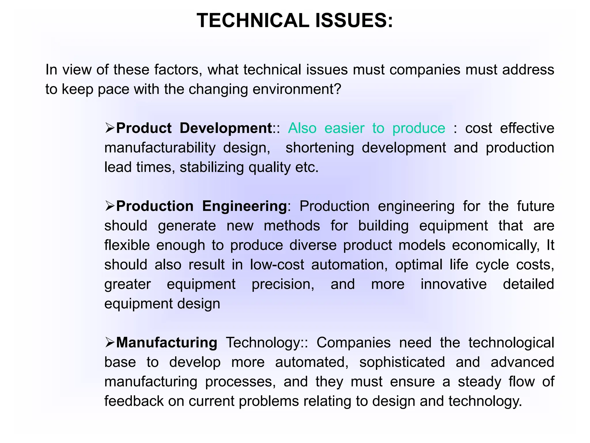 TECHNICAL ISSUES:
In view of these factors, what technical issues must companies must address
to keep pace with the changing environment?
Product Development:: Also easier to produce : cost effective
manufacturability design, shortening development and production
lead times, stabilizing quality etc.
Production Engineering: Production engineering for the future
should generate new methods for building equipment that are
flexible enough to produce diverse product models economically, It
should also result in low-cost automation, optimal life cycle costs,
greater equipment precision, and more innovative detailed
equipment design
Manufacturing Technology:: Companies need the technological
base to develop more automated, sophisticated and advanced
manufacturing processes, and they must ensure a steady flow of
feedback on current problems relating to design and technology.
 