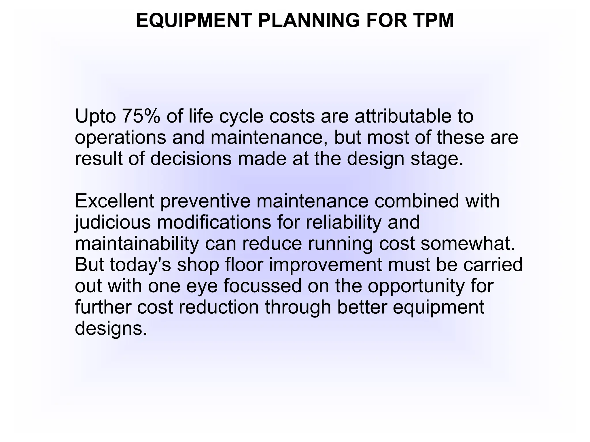 EQUIPMENT PLANNING FOR TPM
Upto 75% of life cycle costs are attributable to
operations and maintenance, but most of these are
result of decisions made at the design stage.
Excellent preventive maintenance combined with
judicious modifications for reliability and
maintainability can reduce running cost somewhat.
But today's shop floor improvement must be carried
out with one eye focussed on the opportunity for
further cost reduction through better equipment
designs.
 