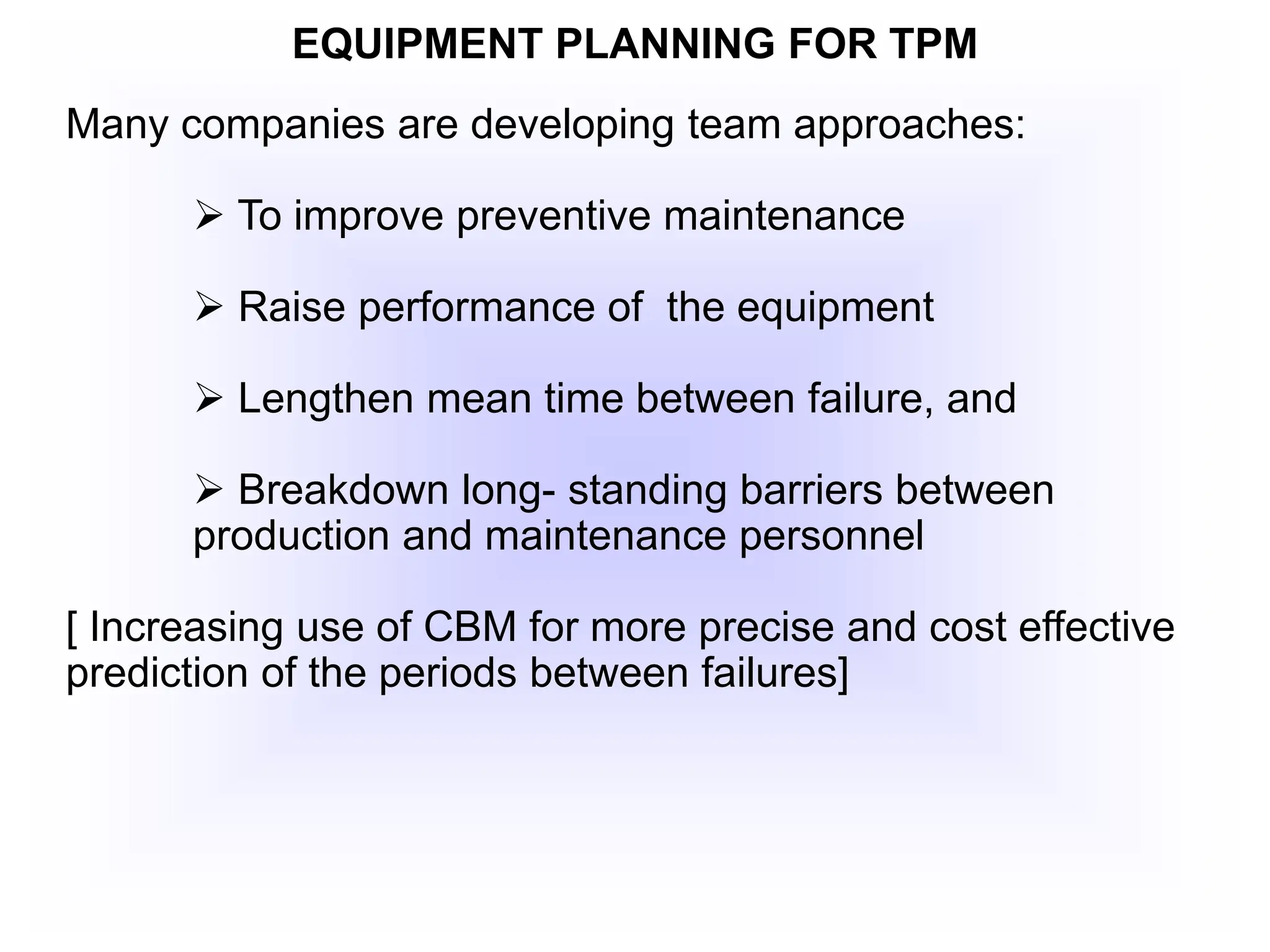 EQUIPMENT PLANNING FOR TPM
Many companies are developing team approaches:
 To improve preventive maintenance
 Raise performance of the equipment
 Lengthen mean time between failure, and
 Breakdown long- standing barriers between
production and maintenance personnel
[ Increasing use of CBM for more precise and cost effective
prediction of the periods between failures]
 