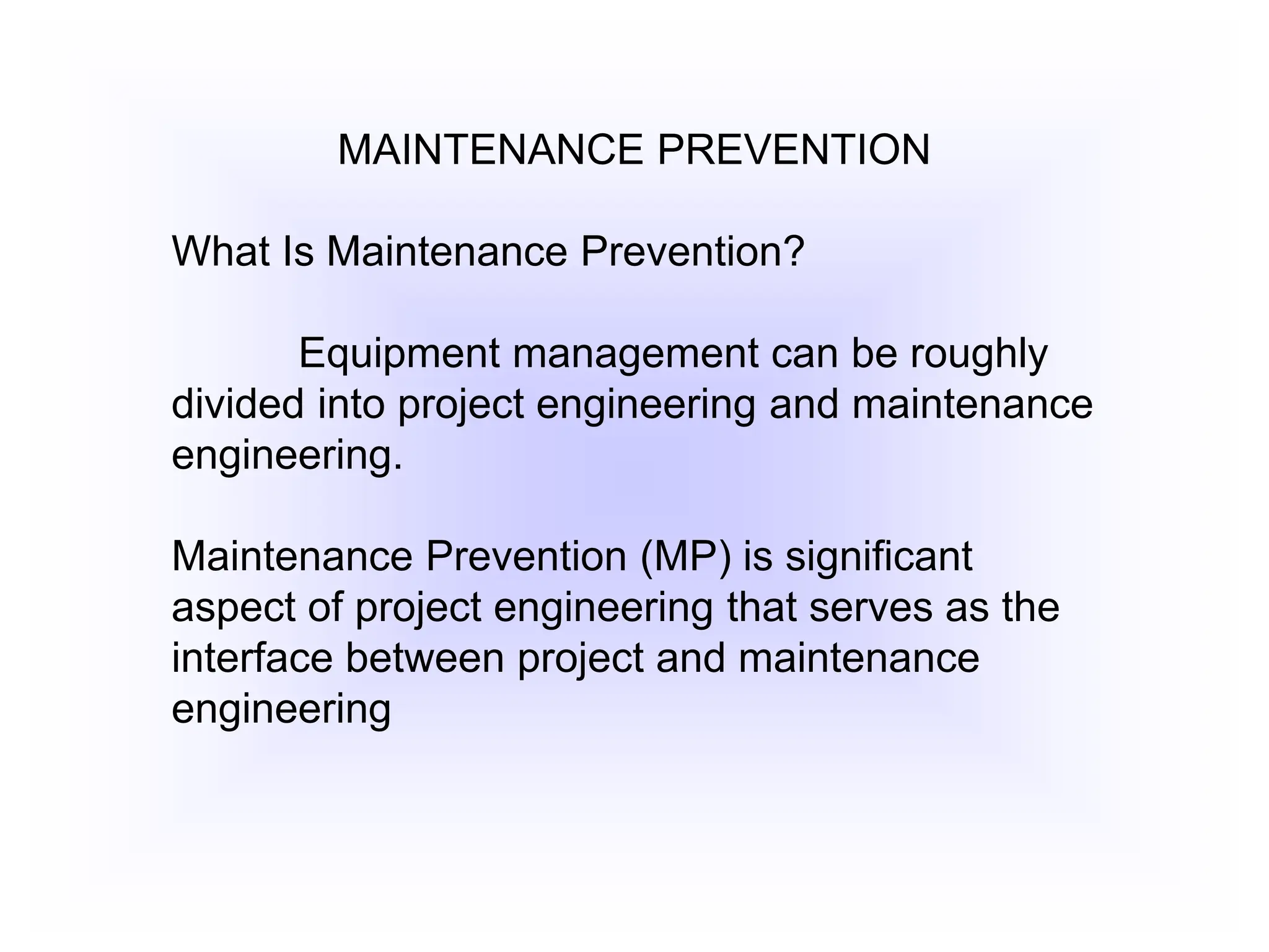 MAINTENANCE PREVENTION
What Is Maintenance Prevention?
Equipment management can be roughly
divided into project engineering and maintenance
engineering.
Maintenance Prevention (MP) is significant
aspect of project engineering that serves as the
interface between project and maintenance
engineering
 