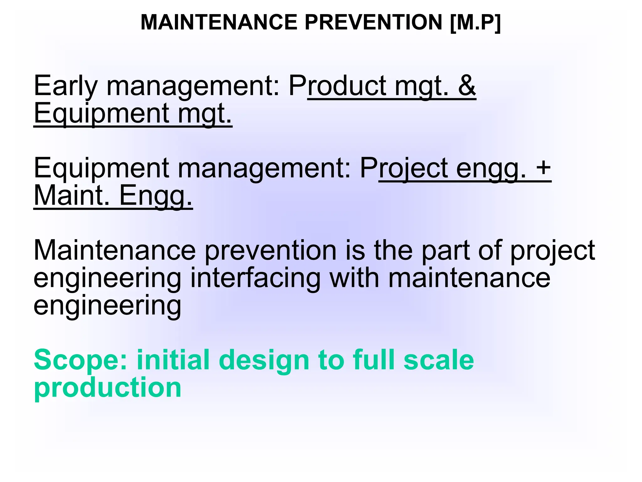 MAINTENANCE PREVENTION [M.P]
Early management: Product mgt. &
Equipment mgt.
Equipment management: Project engg. +
Maint. Engg.
Maintenance prevention is the part of project
engineering interfacing with maintenance
engineering
Scope: initial design to full scale
production
 