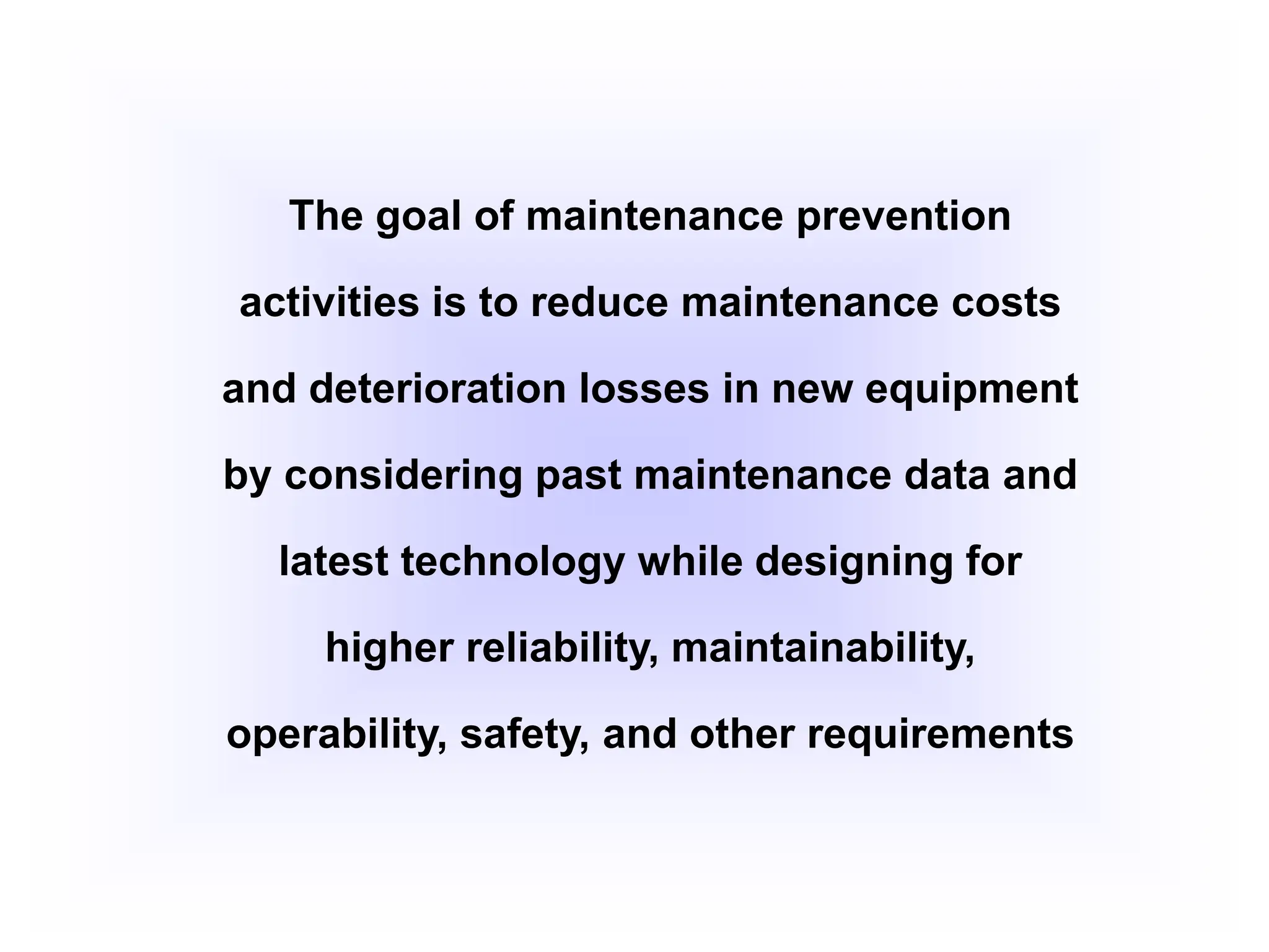 The goal of maintenance prevention
activities is to reduce maintenance costs
and deterioration losses in new equipment
by considering past maintenance data and
latest technology while designing for
higher reliability, maintainability,
operability, safety, and other requirements
 