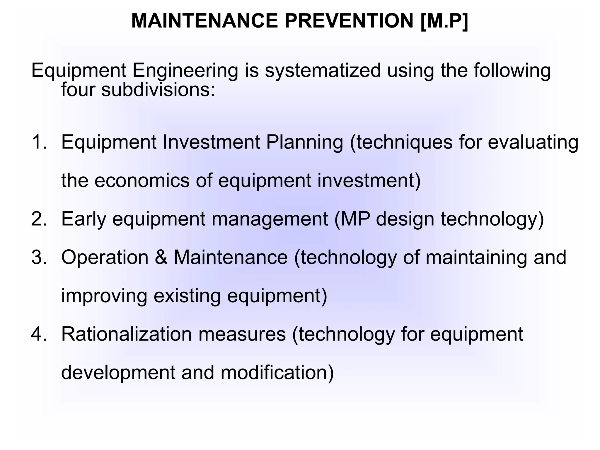 MAINTENANCE PREVENTION [M.P]
Equipment Engineering is systematized using the following
four subdivisions:
1. Equipment Investment Planning (techniques for evaluating
the economics of equipment investment)
2. Early equipment management (MP design technology)
3. Operation & Maintenance (technology of maintaining and
improving existing equipment)
4. Rationalization measures (technology for equipment
development and modification)
 