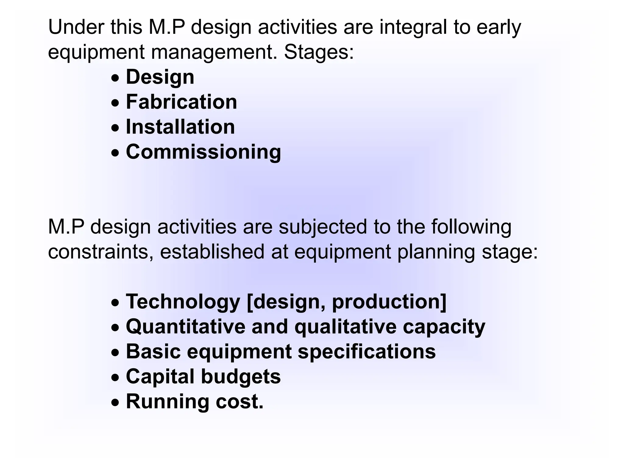 Under this M.P design activities are integral to early
equipment management. Stages:
 Design
 Fabrication
 Installation
 Commissioning
M.P design activities are subjected to the following
constraints, established at equipment planning stage:
 Technology [design, production]
 Quantitative and qualitative capacity
 Basic equipment specifications
 Capital budgets
 Running cost.
 