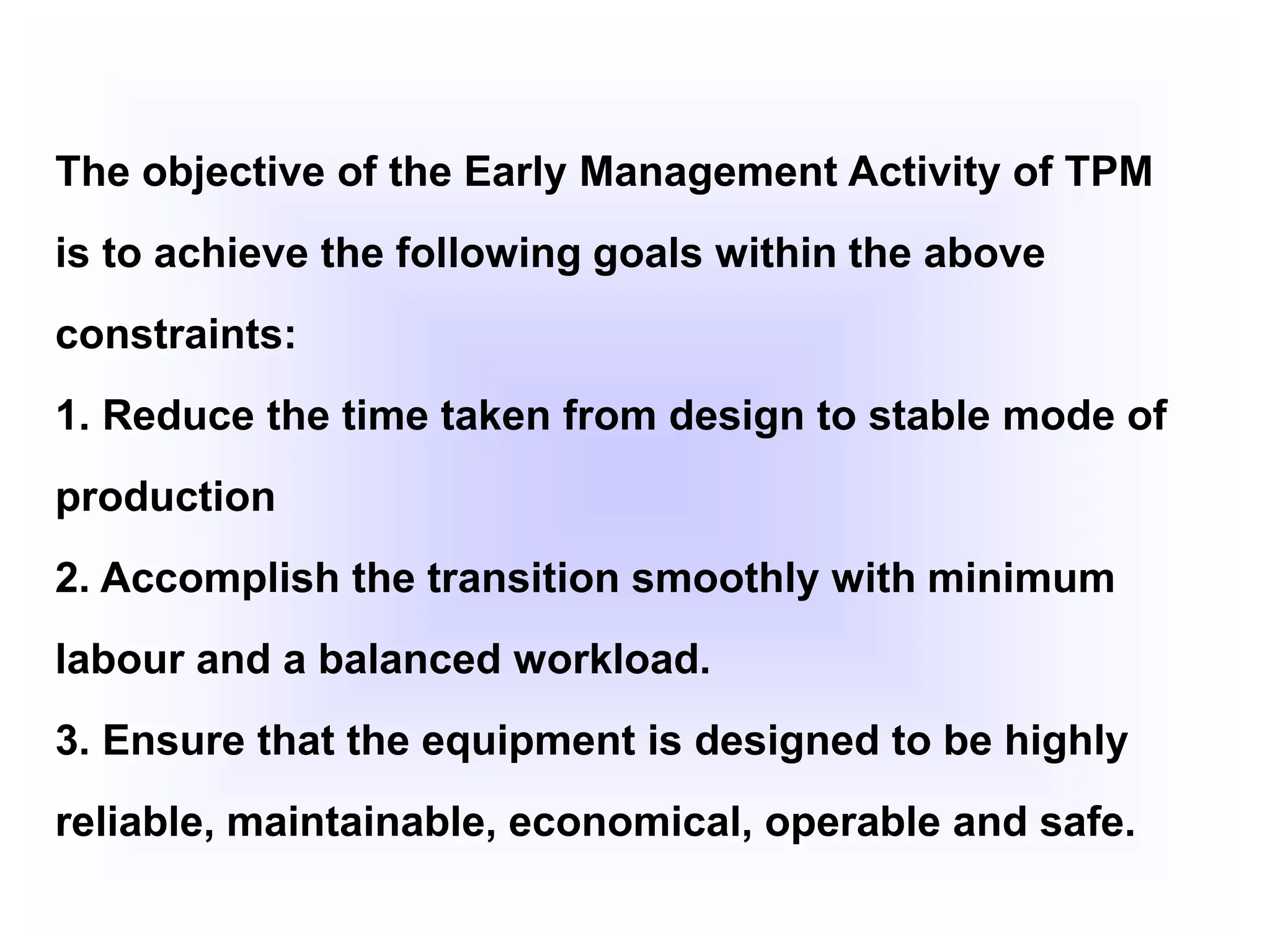 The objective of the Early Management Activity of TPM
is to achieve the following goals within the above
constraints:
1. Reduce the time taken from design to stable mode of
production
2. Accomplish the transition smoothly with minimum
labour and a balanced workload.
3. Ensure that the equipment is designed to be highly
reliable, maintainable, economical, operable and safe.
 