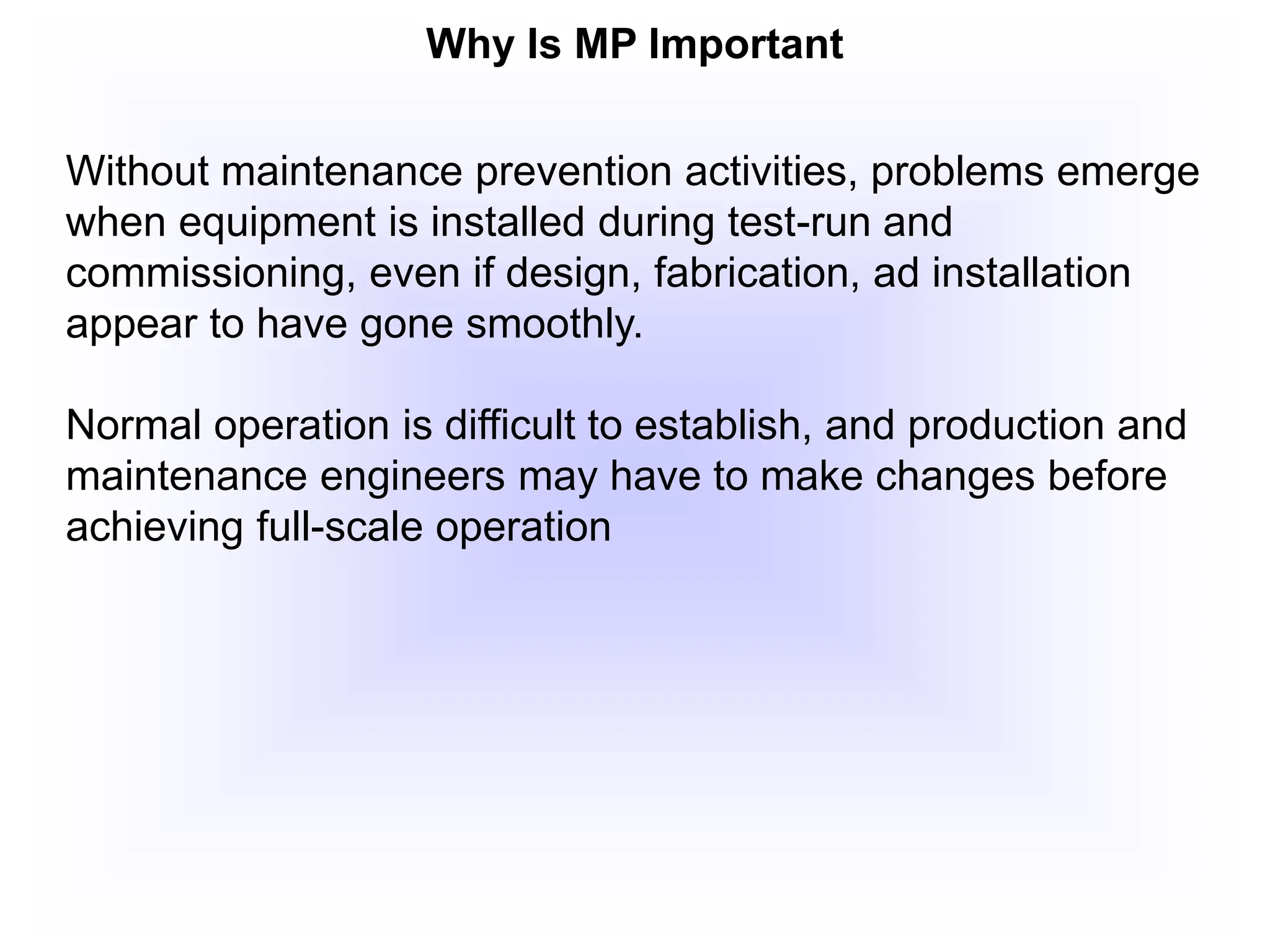 Why Is MP Important
Without maintenance prevention activities, problems emerge
when equipment is installed during test-run and
commissioning, even if design, fabrication, ad installation
appear to have gone smoothly.
Normal operation is difficult to establish, and production and
maintenance engineers may have to make changes before
achieving full-scale operation
 