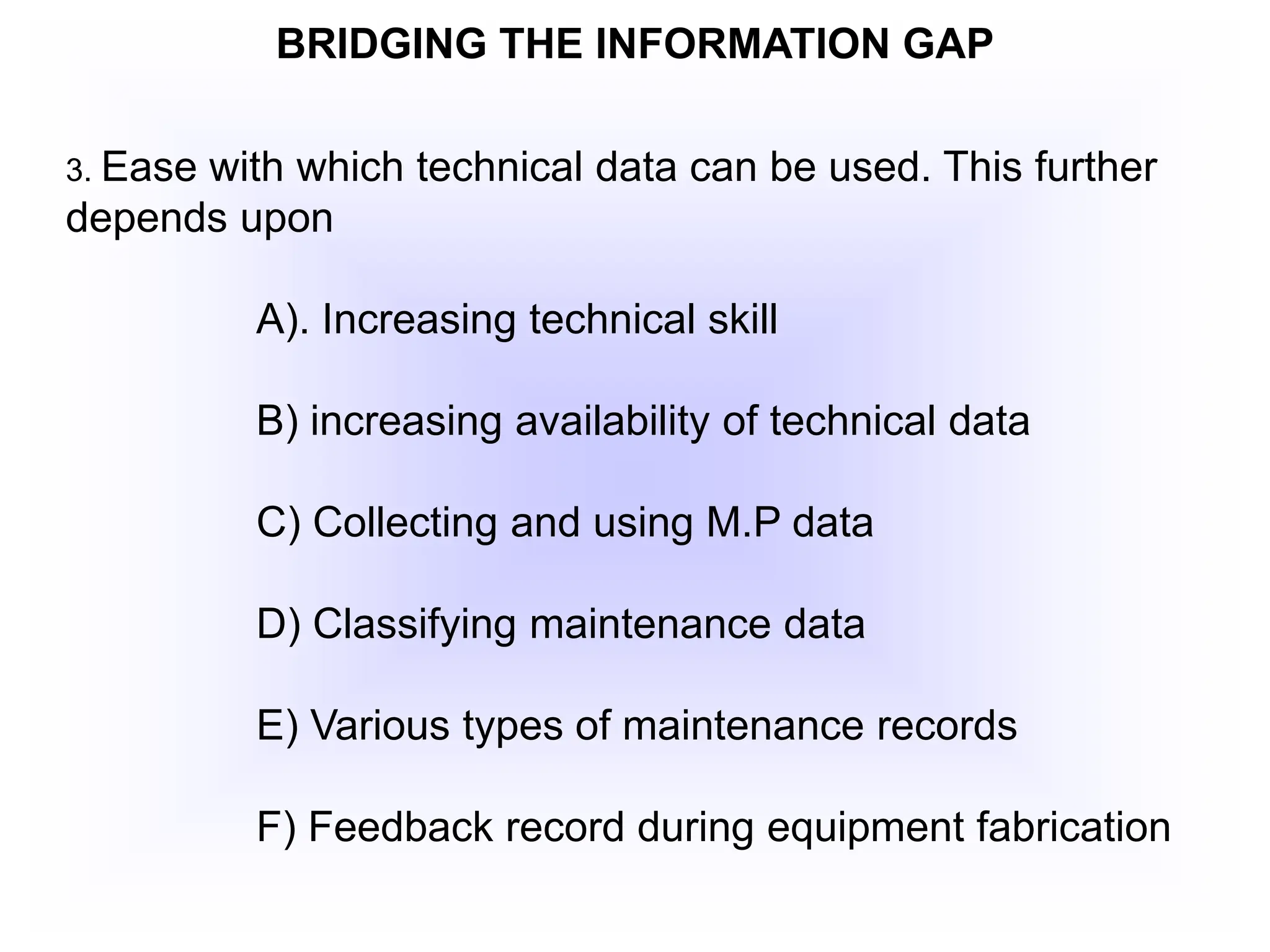 BRIDGING THE INFORMATION GAP
3. Ease with which technical data can be used. This further
depends upon
A). Increasing technical skill
B) increasing availability of technical data
C) Collecting and using M.P data
D) Classifying maintenance data
E) Various types of maintenance records
F) Feedback record during equipment fabrication
 