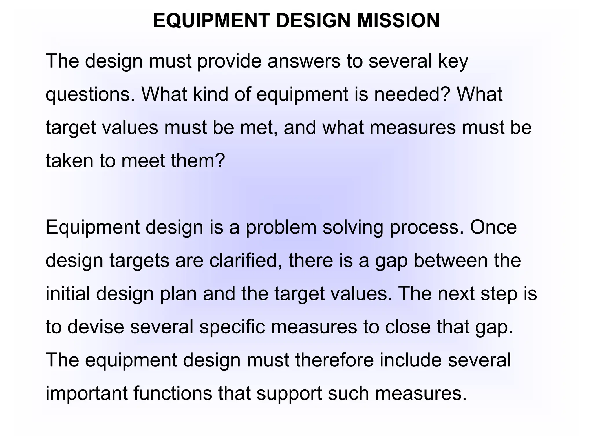 EQUIPMENT DESIGN MISSION
The design must provide answers to several key
questions. What kind of equipment is needed? What
target values must be met, and what measures must be
taken to meet them?
Equipment design is a problem solving process. Once
design targets are clarified, there is a gap between the
initial design plan and the target values. The next step is
to devise several specific measures to close that gap.
The equipment design must therefore include several
important functions that support such measures.
 