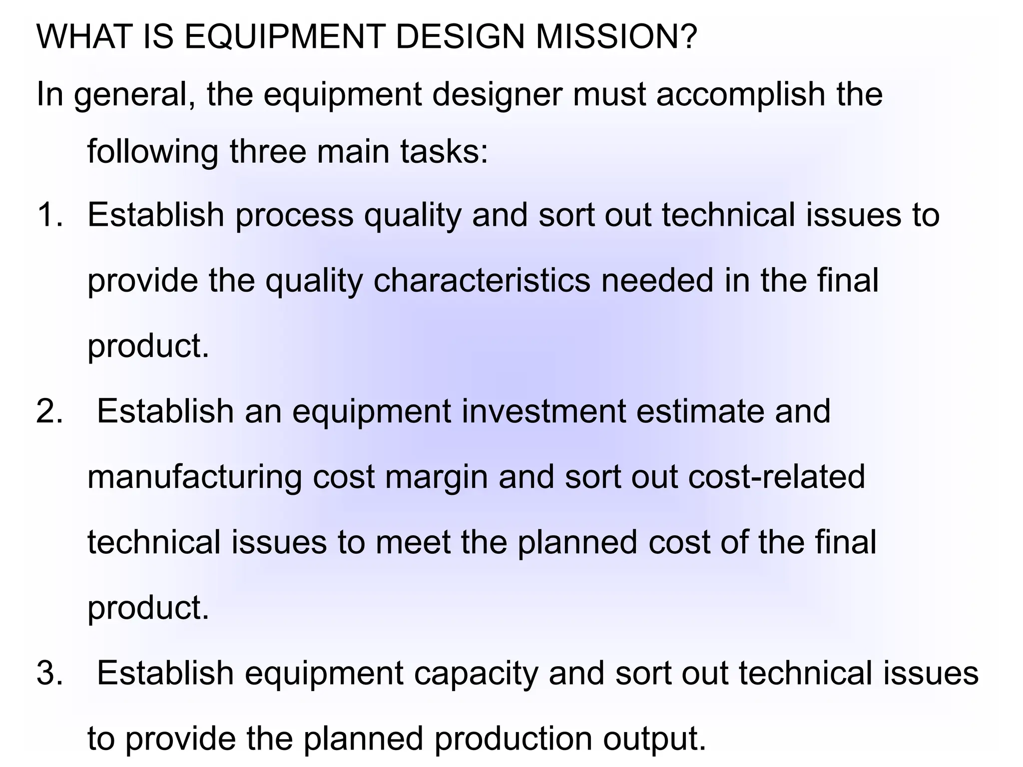 WHAT IS EQUIPMENT DESIGN MISSION?
In general, the equipment designer must accomplish the
following three main tasks:
1. Establish process quality and sort out technical issues to
provide the quality characteristics needed in the final
product.
2. Establish an equipment investment estimate and
manufacturing cost margin and sort out cost-related
technical issues to meet the planned cost of the final
product.
3. Establish equipment capacity and sort out technical issues
to provide the planned production output.
 