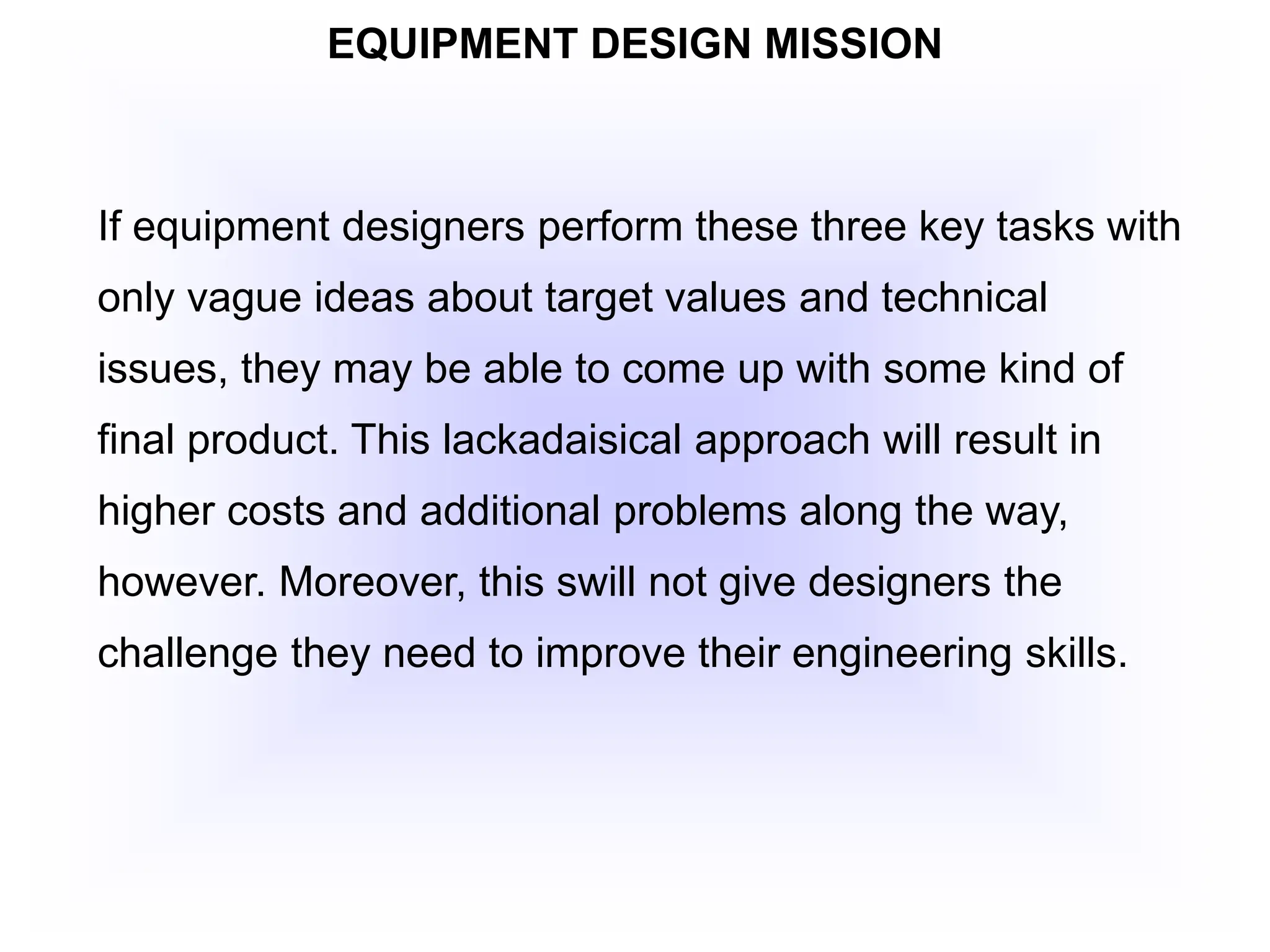 EQUIPMENT DESIGN MISSION
If equipment designers perform these three key tasks with
only vague ideas about target values and technical
issues, they may be able to come up with some kind of
final product. This lackadaisical approach will result in
higher costs and additional problems along the way,
however. Moreover, this swill not give designers the
challenge they need to improve their engineering skills.
 