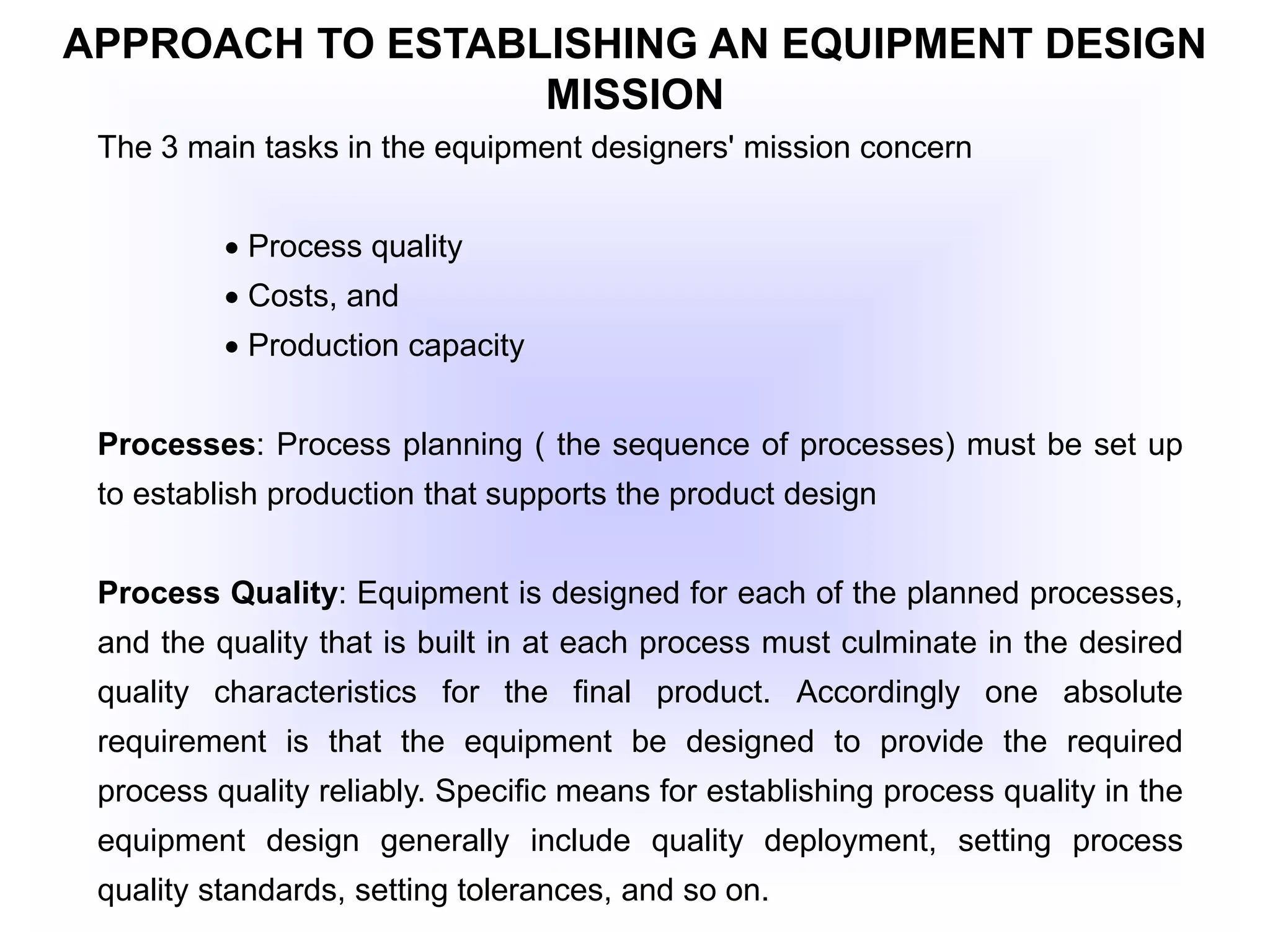 APPROACH TO ESTABLISHING AN EQUIPMENT DESIGN
MISSION
The 3 main tasks in the equipment designers' mission concern
 Process quality
 Costs, and
 Production capacity
Processes: Process planning ( the sequence of processes) must be set up
to establish production that supports the product design
Process Quality: Equipment is designed for each of the planned processes,
and the quality that is built in at each process must culminate in the desired
quality characteristics for the final product. Accordingly one absolute
requirement is that the equipment be designed to provide the required
process quality reliably. Specific means for establishing process quality in the
equipment design generally include quality deployment, setting process
quality standards, setting tolerances, and so on.
 
