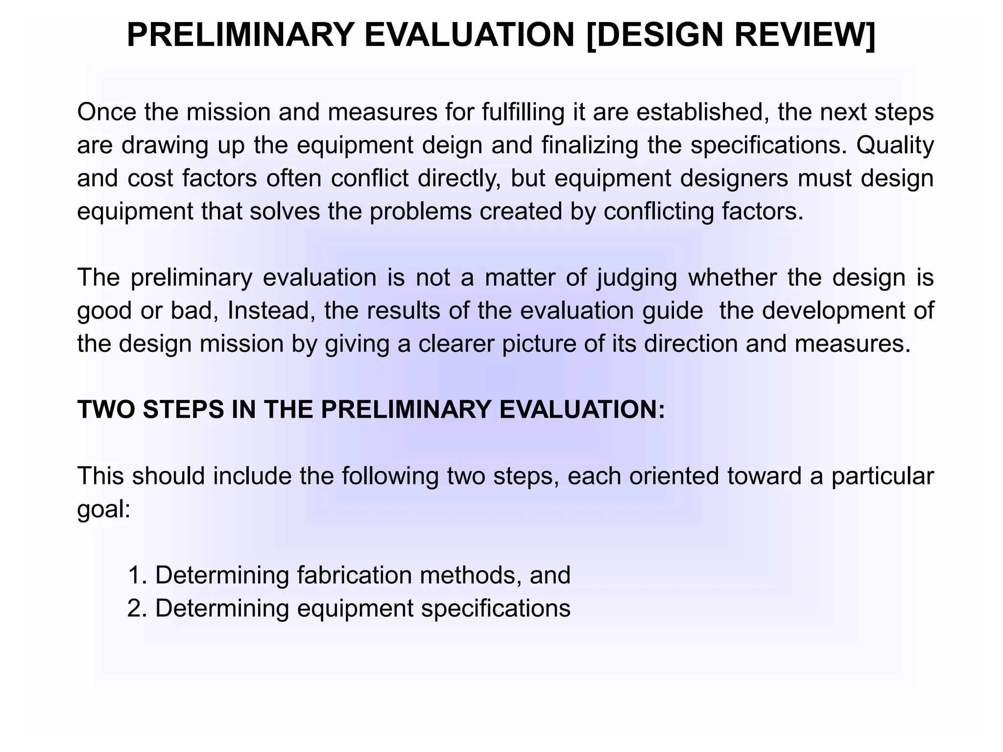 PRELIMINARY EVALUATION [DESIGN REVIEW]
Once the mission and measures for fulfilling it are established, the next steps
are drawing up the equipment deign and finalizing the specifications. Quality
and cost factors often conflict directly, but equipment designers must design
equipment that solves the problems created by conflicting factors.
The preliminary evaluation is not a matter of judging whether the design is
good or bad, Instead, the results of the evaluation guide the development of
the design mission by giving a clearer picture of its direction and measures.
TWO STEPS IN THE PRELIMINARY EVALUATION:
This should include the following two steps, each oriented toward a particular
goal:
1. Determining fabrication methods, and
2. Determining equipment specifications
 