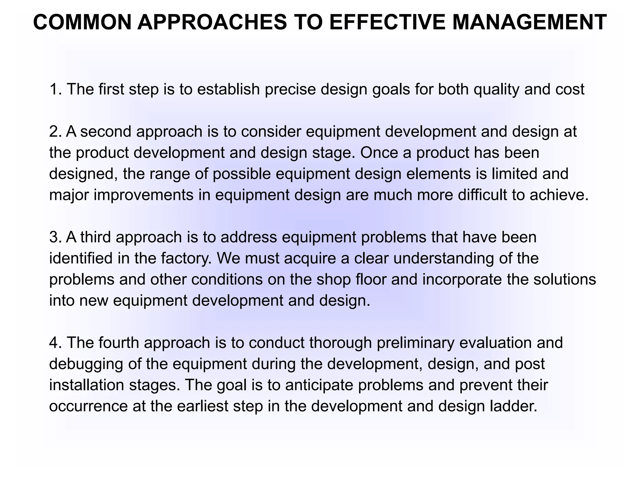 COMMON APPROACHES TO EFFECTIVE MANAGEMENT
1. The first step is to establish precise design goals for both quality and cost
2. A second approach is to consider equipment development and design at
the product development and design stage. Once a product has been
designed, the range of possible equipment design elements is limited and
major improvements in equipment design are much more difficult to achieve.
3. A third approach is to address equipment problems that have been
identified in the factory. We must acquire a clear understanding of the
problems and other conditions on the shop floor and incorporate the solutions
into new equipment development and design.
4. The fourth approach is to conduct thorough preliminary evaluation and
debugging of the equipment during the development, design, and post
installation stages. The goal is to anticipate problems and prevent their
occurrence at the earliest step in the development and design ladder.
 