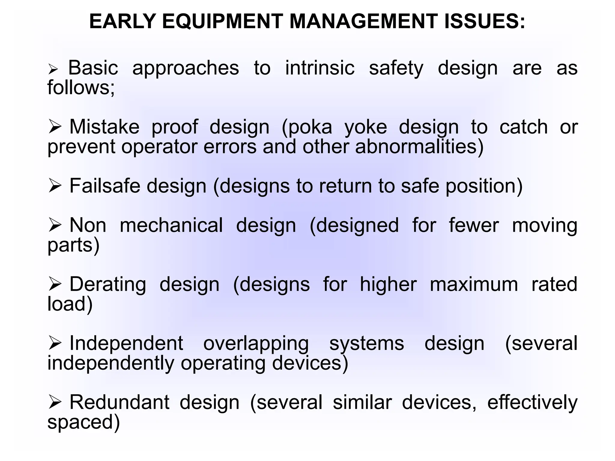 EARLY EQUIPMENT MANAGEMENT ISSUES:
 Basic approaches to intrinsic safety design are as
follows;
 Mistake proof design (poka yoke design to catch or
prevent operator errors and other abnormalities)
 Failsafe design (designs to return to safe position)
 Non mechanical design (designed for fewer moving
parts)
 Derating design (designs for higher maximum rated
load)
 Independent overlapping systems design (several
independently operating devices)
 Redundant design (several similar devices, effectively
spaced)
 
