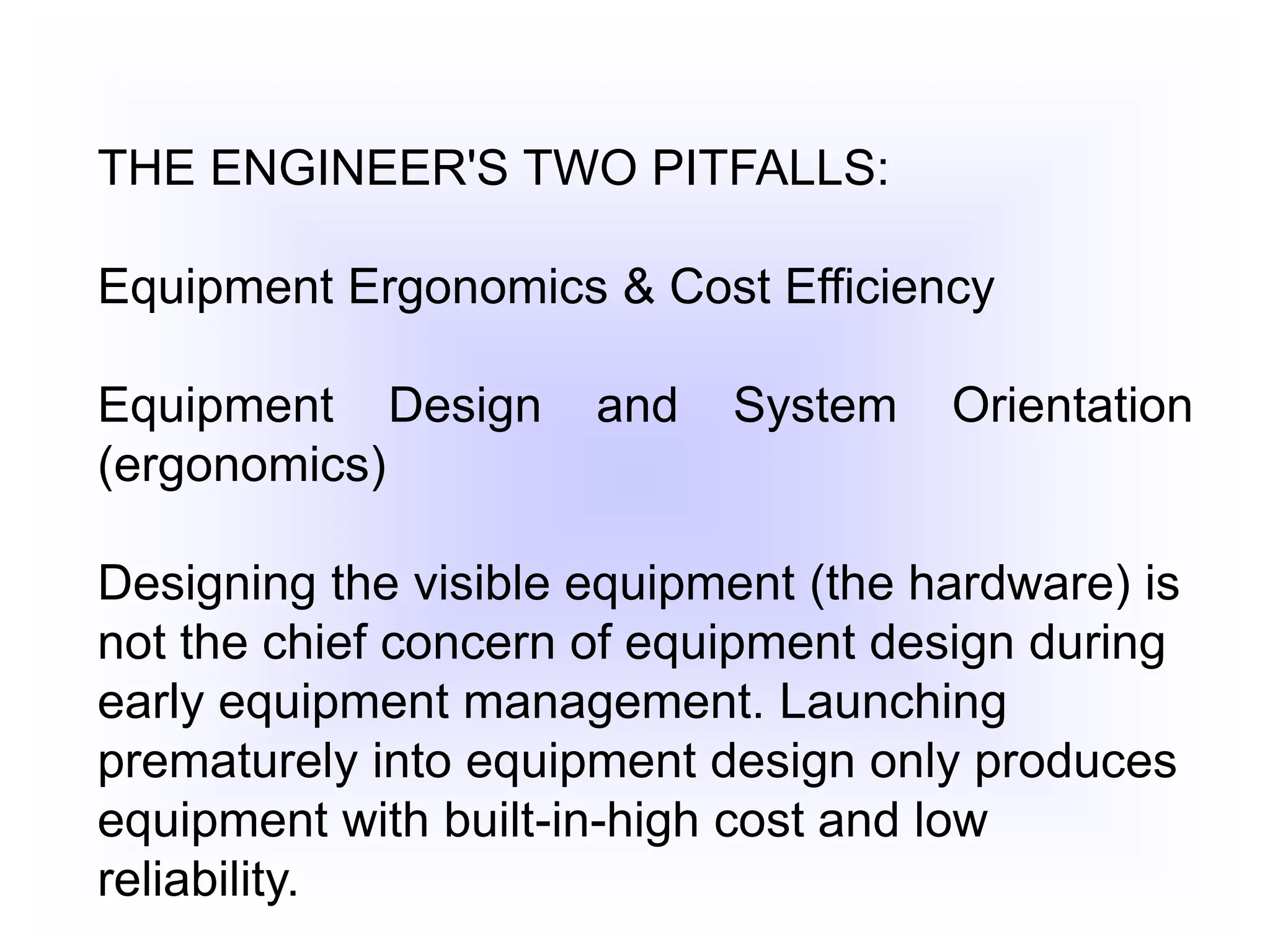 THE ENGINEER'S TWO PITFALLS:
Equipment Ergonomics & Cost Efficiency
Equipment Design and System Orientation
(ergonomics)
Designing the visible equipment (the hardware) is
not the chief concern of equipment design during
early equipment management. Launching
prematurely into equipment design only produces
equipment with built-in-high cost and low
reliability.
 