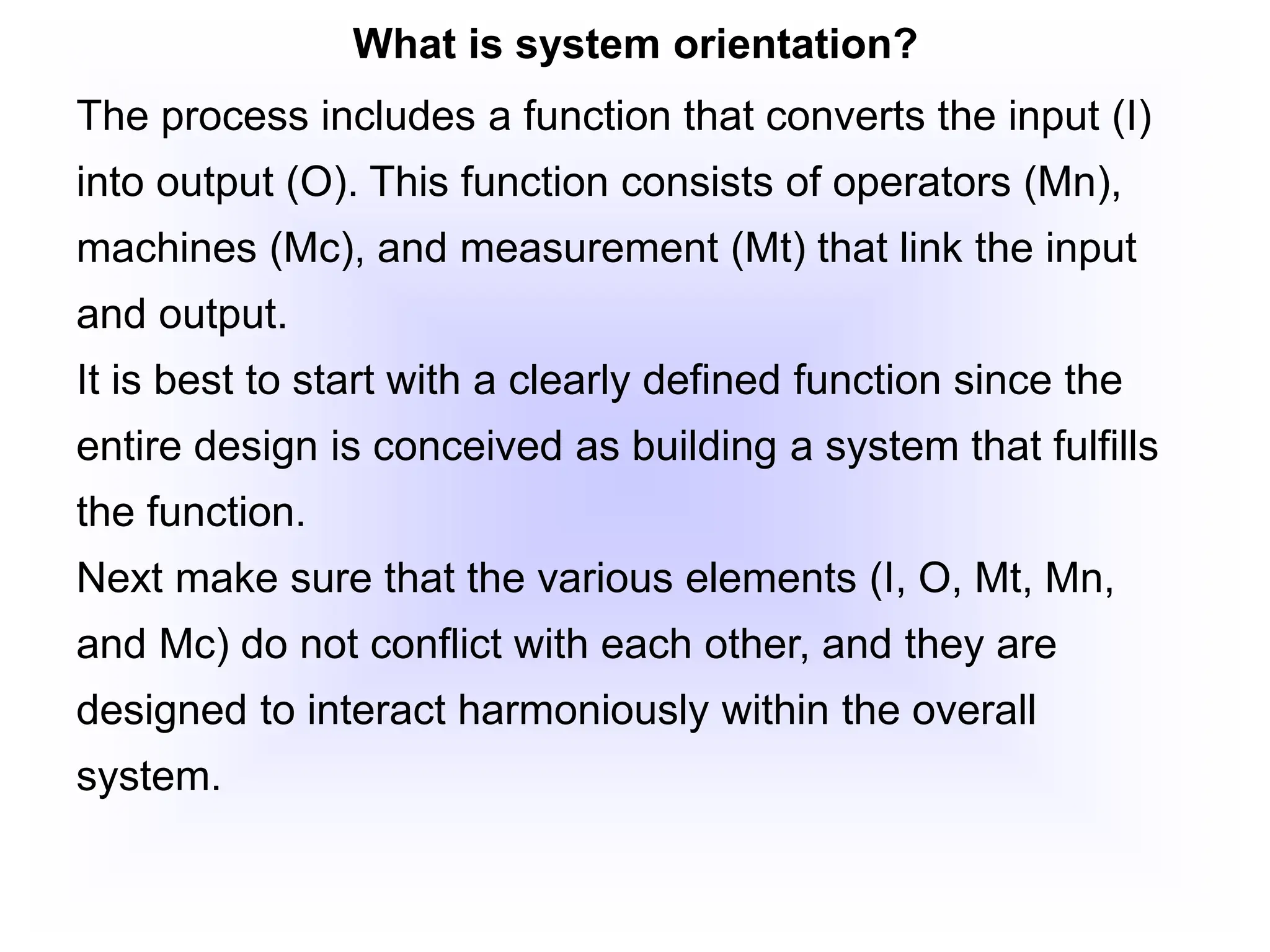 What is system orientation?
The process includes a function that converts the input (I)
into output (O). This function consists of operators (Mn),
machines (Mc), and measurement (Mt) that link the input
and output.
It is best to start with a clearly defined function since the
entire design is conceived as building a system that fulfills
the function.
Next make sure that the various elements (I, O, Mt, Mn,
and Mc) do not conflict with each other, and they are
designed to interact harmoniously within the overall
system.
 