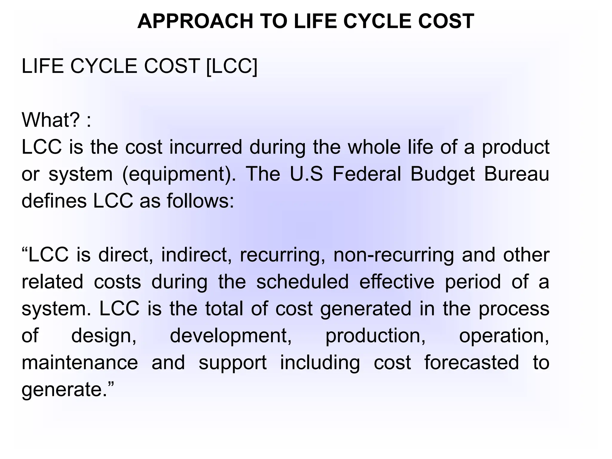 APPROACH TO LIFE CYCLE COST
LIFE CYCLE COST [LCC]
What? :
LCC is the cost incurred during the whole life of a product
or system (equipment). The U.S Federal Budget Bureau
defines LCC as follows:
“LCC is direct, indirect, recurring, non-recurring and other
related costs during the scheduled effective period of a
system. LCC is the total of cost generated in the process
of design, development, production, operation,
maintenance and support including cost forecasted to
generate.”
 