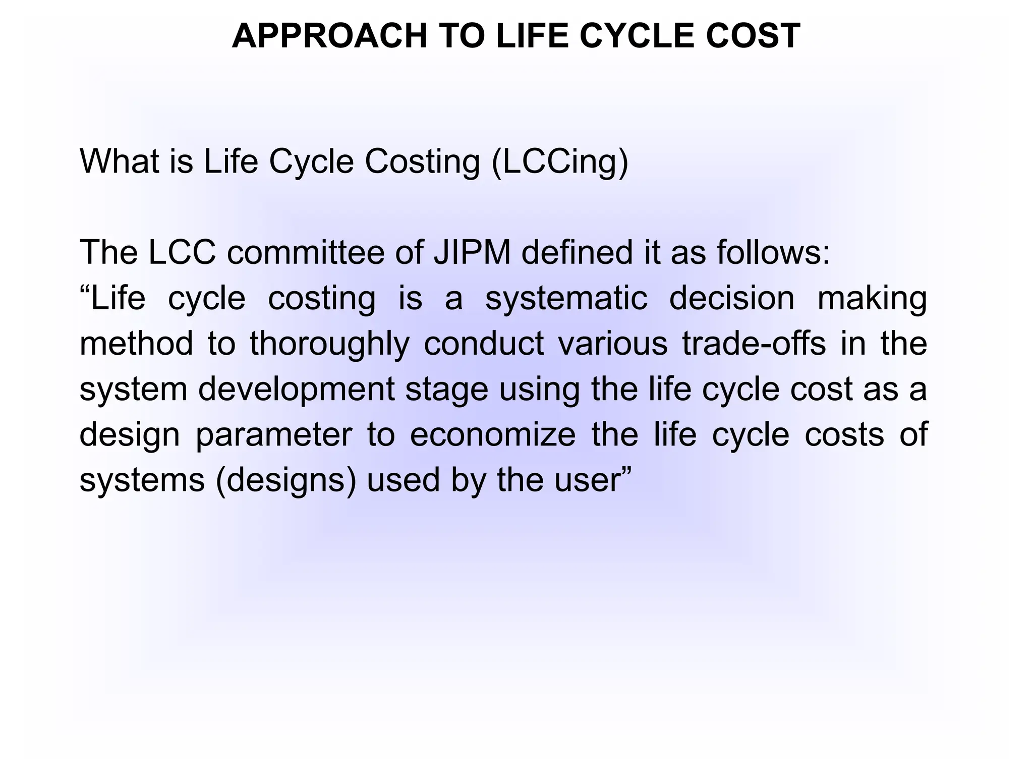 APPROACH TO LIFE CYCLE COST
What is Life Cycle Costing (LCCing)
The LCC committee of JIPM defined it as follows:
“Life cycle costing is a systematic decision making
method to thoroughly conduct various trade-offs in the
system development stage using the life cycle cost as a
design parameter to economize the life cycle costs of
systems (designs) used by the user”
 