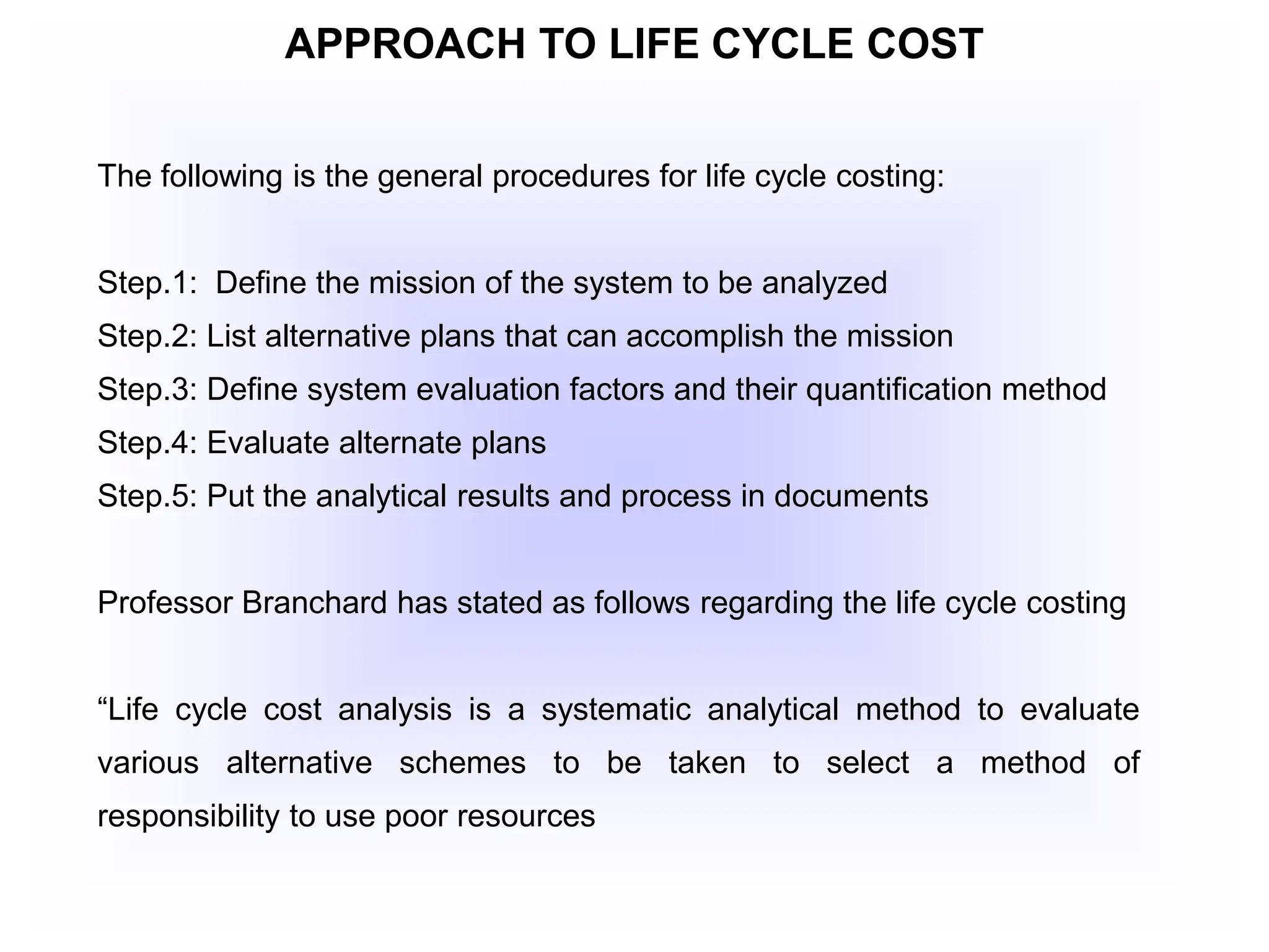 APPROACH TO LIFE CYCLE COST
The following is the general procedures for life cycle costing:
Step.1: Define the mission of the system to be analyzed
Step.2: List alternative plans that can accomplish the mission
Step.3: Define system evaluation factors and their quantification method
Step.4: Evaluate alternate plans
Step.5: Put the analytical results and process in documents
Professor Branchard has stated as follows regarding the life cycle costing
“Life cycle cost analysis is a systematic analytical method to evaluate
various alternative schemes to be taken to select a method of
responsibility to use poor resources
 