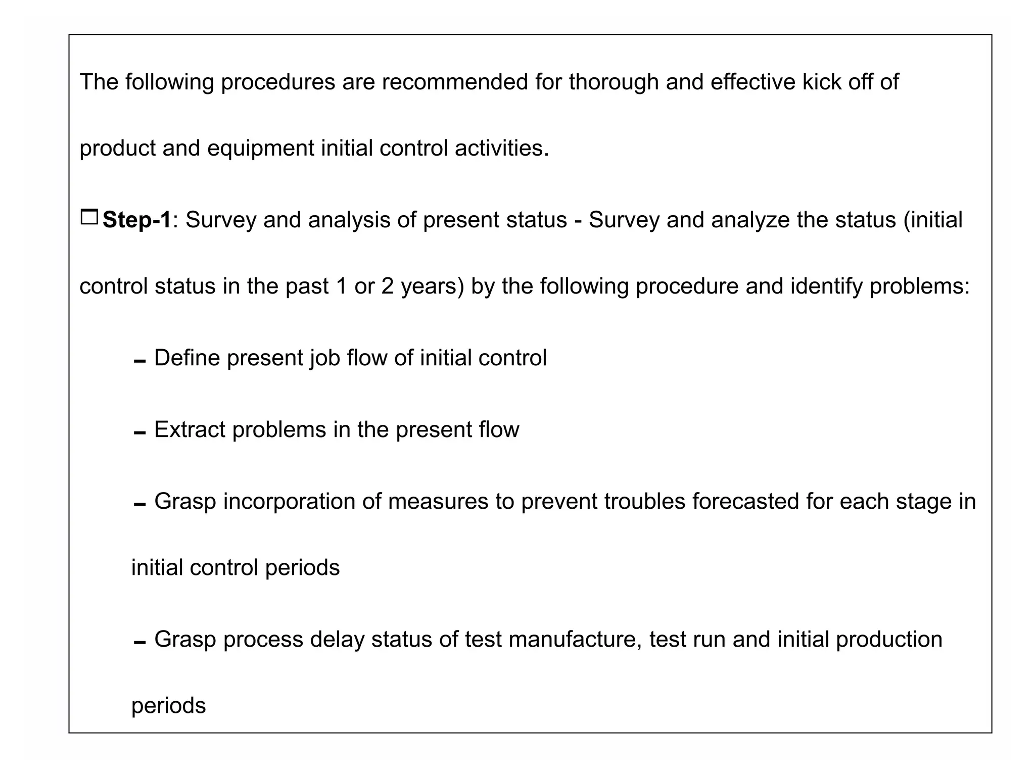 The following procedures are recommended for thorough and effective kick off of
product and equipment initial control activities.
Step-1: Survey and analysis of present status - Survey and analyze the status (initial
control status in the past 1 or 2 years) by the following procedure and identify problems:
Define present job flow of initial control
Extract problems in the present flow
Grasp incorporation of measures to prevent troubles forecasted for each stage in
initial control periods
Grasp process delay status of test manufacture, test run and initial production
periods
 