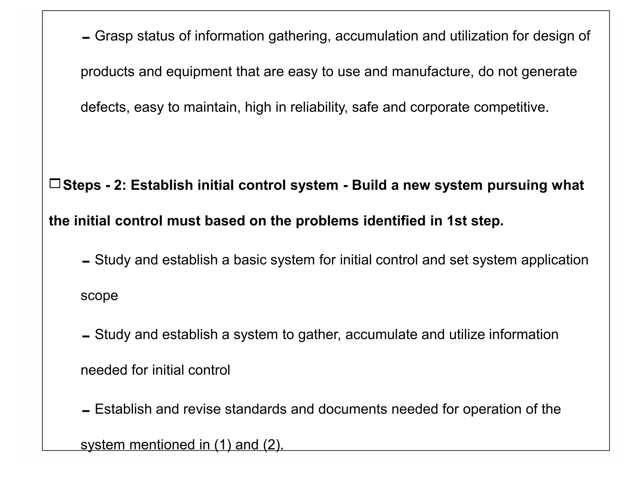 Grasp status of information gathering, accumulation and utilization for design of
products and equipment that are easy to use and manufacture, do not generate
defects, easy to maintain, high in reliability, safe and corporate competitive.
Steps - 2: Establish initial control system - Build a new system pursuing what
the initial control must based on the problems identified in 1st step.
Study and establish a basic system for initial control and set system application
scope
Study and establish a system to gather, accumulate and utilize information
needed for initial control
Establish and revise standards and documents needed for operation of the
system mentioned in (1) and (2).
 