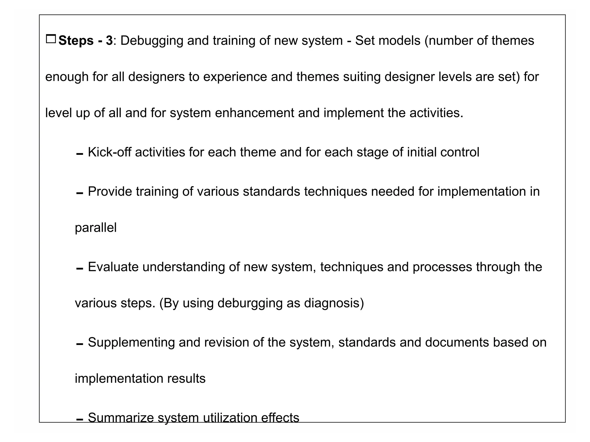 Steps - 3: Debugging and training of new system - Set models (number of themes
enough for all designers to experience and themes suiting designer levels are set) for
level up of all and for system enhancement and implement the activities.
Kick-off activities for each theme and for each stage of initial control
Provide training of various standards techniques needed for implementation in
parallel
Evaluate understanding of new system, techniques and processes through the
various steps. (By using deburgging as diagnosis)
Supplementing and revision of the system, standards and documents based on
implementation results
Summarize system utilization effects
 